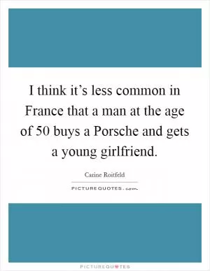 I think it’s less common in France that a man at the age of 50 buys a Porsche and gets a young girlfriend Picture Quote #1
