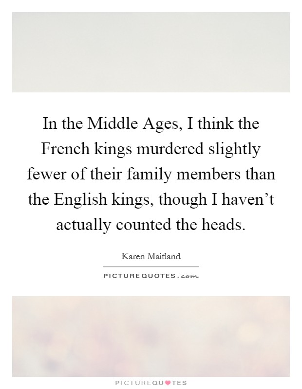 In the Middle Ages, I think the French kings murdered slightly fewer of their family members than the English kings, though I haven't actually counted the heads. Picture Quote #1