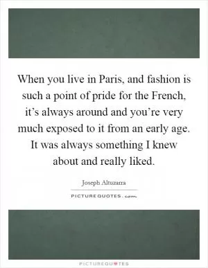 When you live in Paris, and fashion is such a point of pride for the French, it’s always around and you’re very much exposed to it from an early age. It was always something I knew about and really liked Picture Quote #1