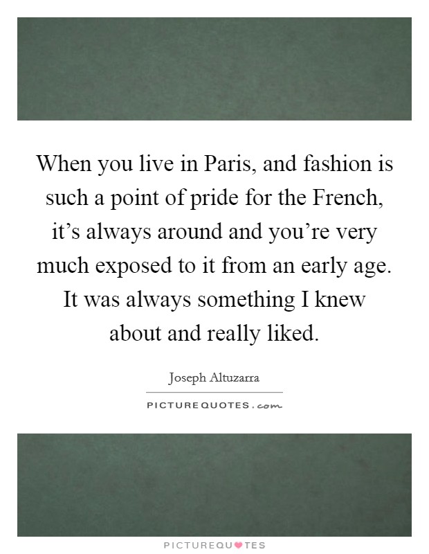 When you live in Paris, and fashion is such a point of pride for the French, it's always around and you're very much exposed to it from an early age. It was always something I knew about and really liked. Picture Quote #1