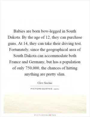 Babies are born bow-legged in South Dakota. By the age of 12, they can purchase guns. At 14, they can take their driving test. Fortunately, since the geographical area of South Dakota can accommodate both France and Germany, but has a population of only 750,000, the chances of hitting anything are pretty slim Picture Quote #1