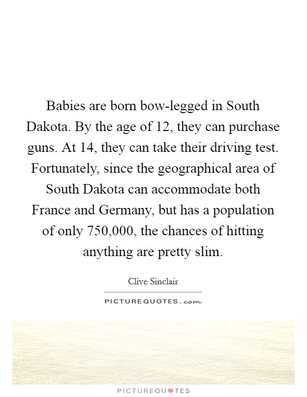Babies are born bow-legged in South Dakota. By the age of 12, they can purchase guns. At 14, they can take their driving test. Fortunately, since the geographical area of South Dakota can accommodate both France and Germany, but has a population of only 750,000, the chances of hitting anything are pretty slim. Picture Quote #1