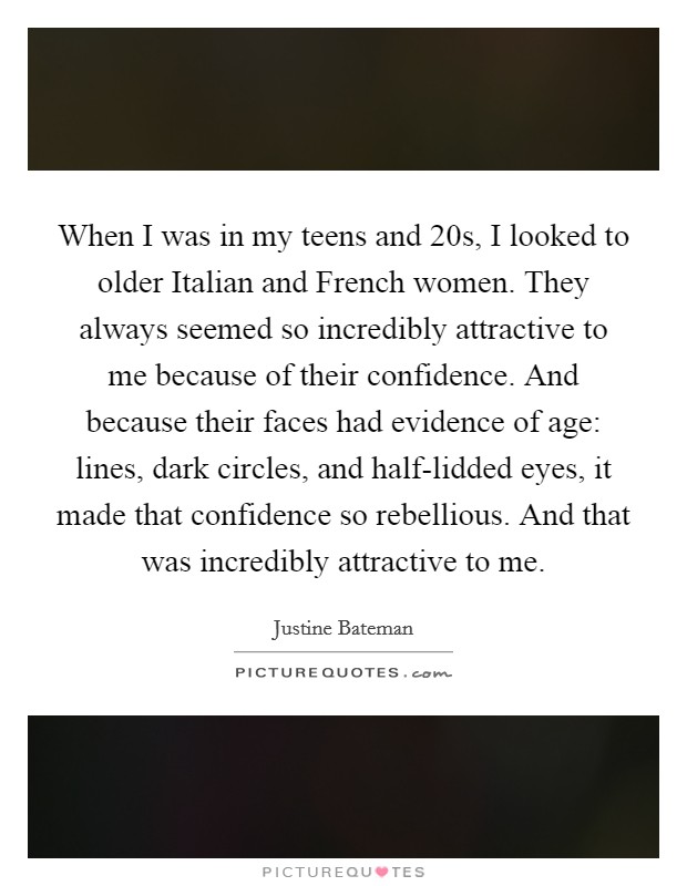 When I was in my teens and 20s, I looked to older Italian and French women. They always seemed so incredibly attractive to me because of their confidence. And because their faces had evidence of age: lines, dark circles, and half-lidded eyes, it made that confidence so rebellious. And that was incredibly attractive to me. Picture Quote #1