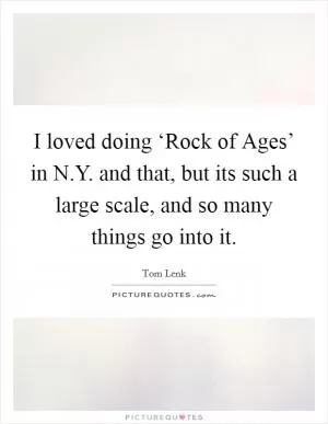 I loved doing ‘Rock of Ages’ in N.Y. and that, but its such a large scale, and so many things go into it Picture Quote #1