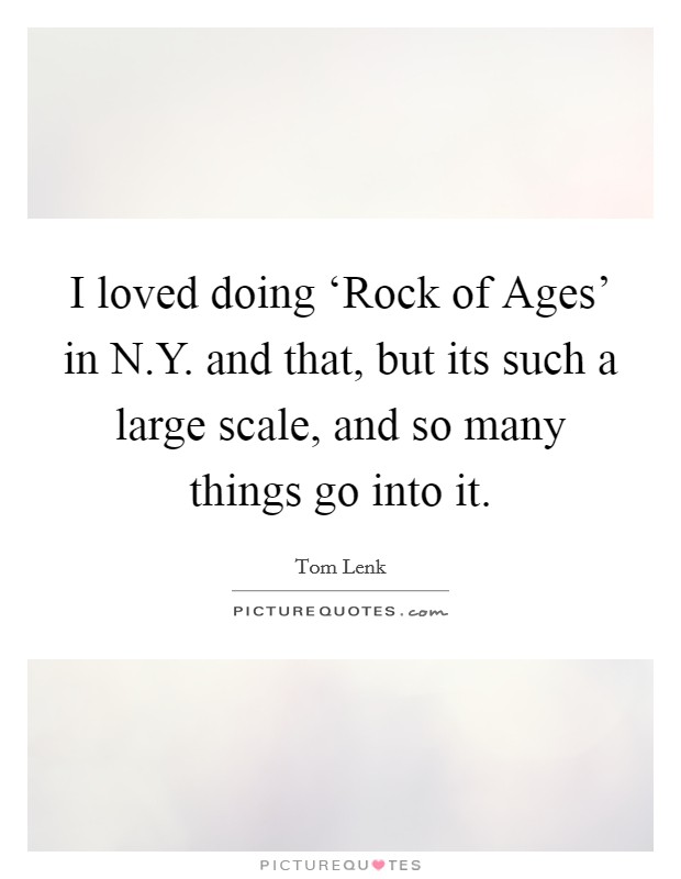 I loved doing ‘Rock of Ages' in N.Y. and that, but its such a large scale, and so many things go into it. Picture Quote #1