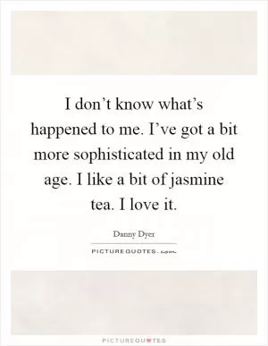 I don’t know what’s happened to me. I’ve got a bit more sophisticated in my old age. I like a bit of jasmine tea. I love it Picture Quote #1