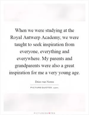 When we were studying at the Royal Antwerp Academy, we were taught to seek inspiration from everyone, everything and everywhere. My parents and grandparents were also a great inspiration for me a very young age Picture Quote #1