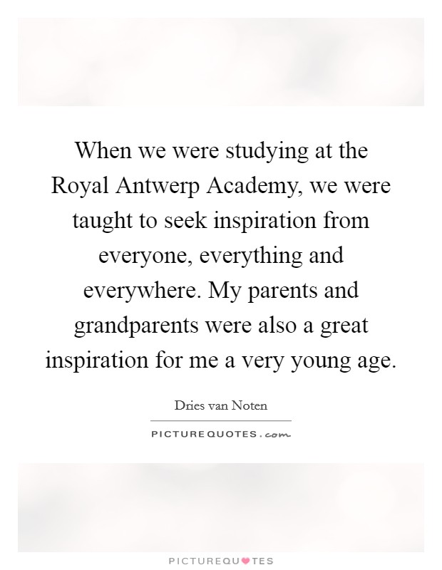 When we were studying at the Royal Antwerp Academy, we were taught to seek inspiration from everyone, everything and everywhere. My parents and grandparents were also a great inspiration for me a very young age. Picture Quote #1