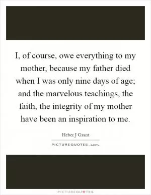 I, of course, owe everything to my mother, because my father died when I was only nine days of age; and the marvelous teachings, the faith, the integrity of my mother have been an inspiration to me Picture Quote #1