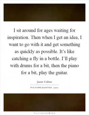 I sit around for ages waiting for inspiration. Then when I get an idea, I want to go with it and get something as quickly as possible. It’s like catching a fly in a bottle. I’ll play with drums for a bit, then the piano for a bit, play the guitar Picture Quote #1