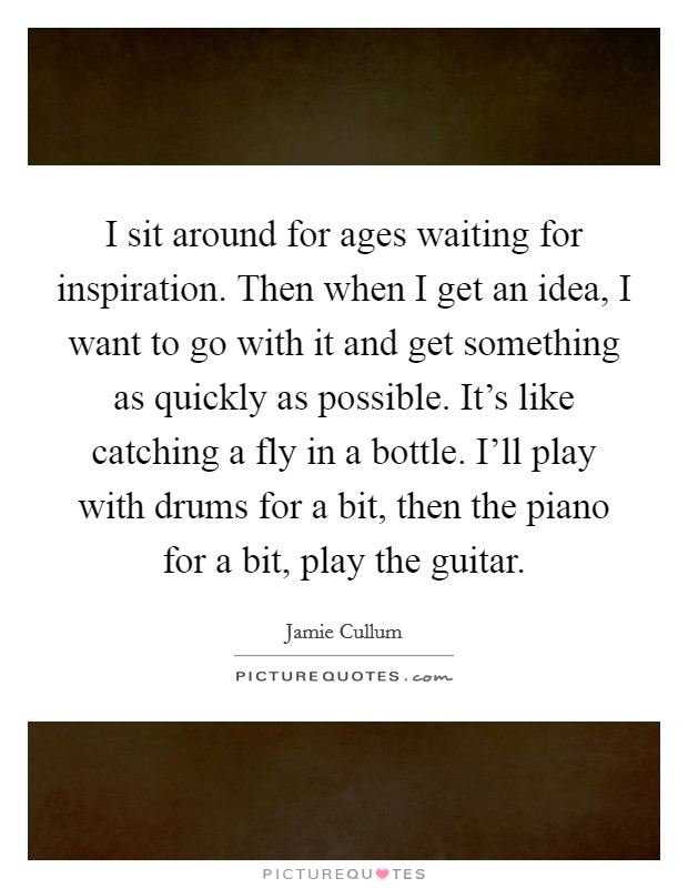I sit around for ages waiting for inspiration. Then when I get an idea, I want to go with it and get something as quickly as possible. It's like catching a fly in a bottle. I'll play with drums for a bit, then the piano for a bit, play the guitar. Picture Quote #1