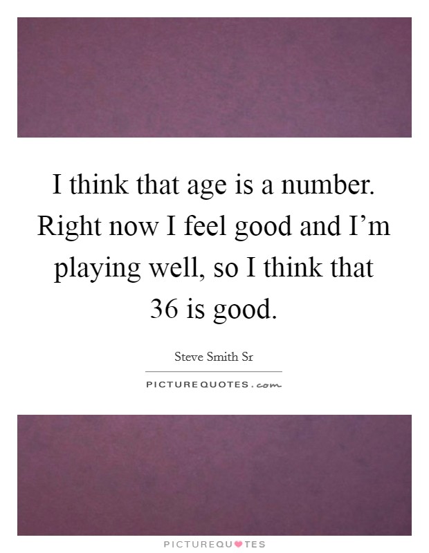 I think that age is a number. Right now I feel good and I'm playing well, so I think that 36 is good. Picture Quote #1