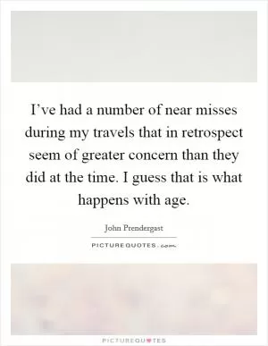 I’ve had a number of near misses during my travels that in retrospect seem of greater concern than they did at the time. I guess that is what happens with age Picture Quote #1