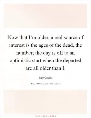Now that I’m older, a real source of interest is the ages of the dead, the number; the day is off to an optimistic start when the departed are all older than I Picture Quote #1