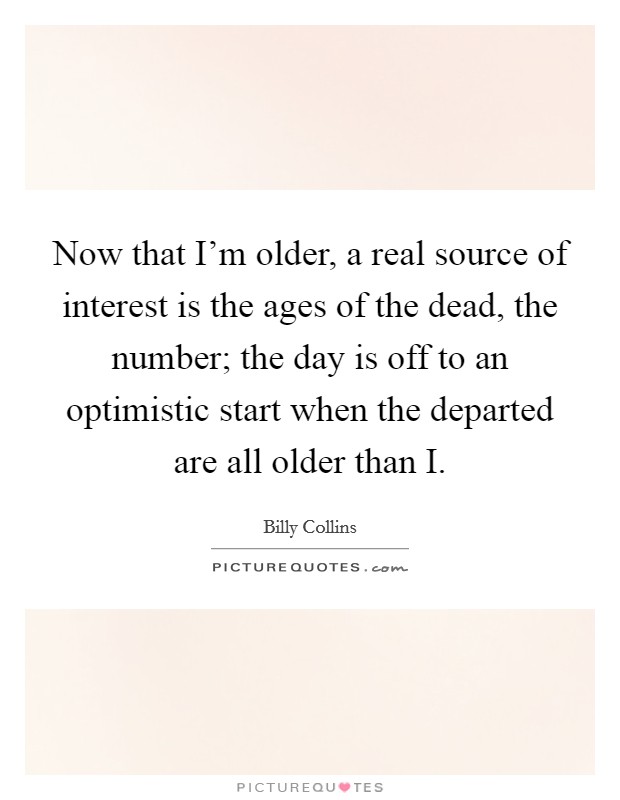 Now that I'm older, a real source of interest is the ages of the dead, the number; the day is off to an optimistic start when the departed are all older than I. Picture Quote #1