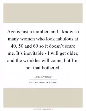 Age is just a number, and I know so many women who look fabulous at 40, 50 and 60 so it doesn’t scare me. It’s inevitable - I will get older, and the wrinkles will come, but I’m not that bothered Picture Quote #1