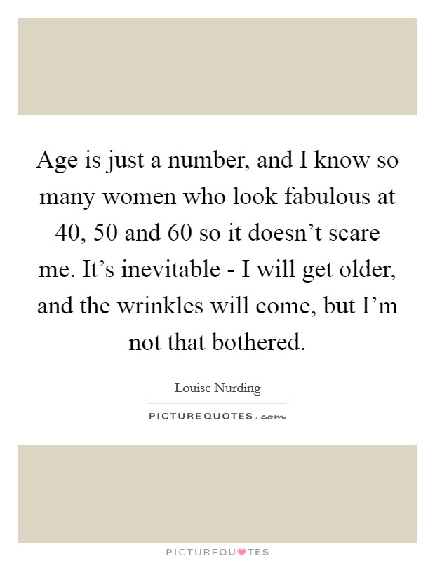 Age is just a number, and I know so many women who look fabulous at 40, 50 and 60 so it doesn't scare me. It's inevitable - I will get older, and the wrinkles will come, but I'm not that bothered. Picture Quote #1