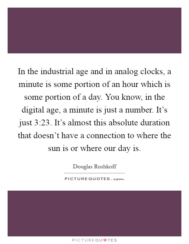 In the industrial age and in analog clocks, a minute is some portion of an hour which is some portion of a day. You know, in the digital age, a minute is just a number. It's just 3:23. It's almost this absolute duration that doesn't have a connection to where the sun is or where our day is. Picture Quote #1