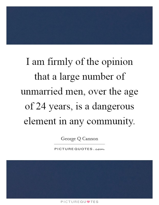 I am firmly of the opinion that a large number of unmarried men, over the age of 24 years, is a dangerous element in any community. Picture Quote #1