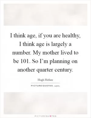 I think age, if you are healthy, I think age is largely a number. My mother lived to be 101. So I’m planning on another quarter century Picture Quote #1