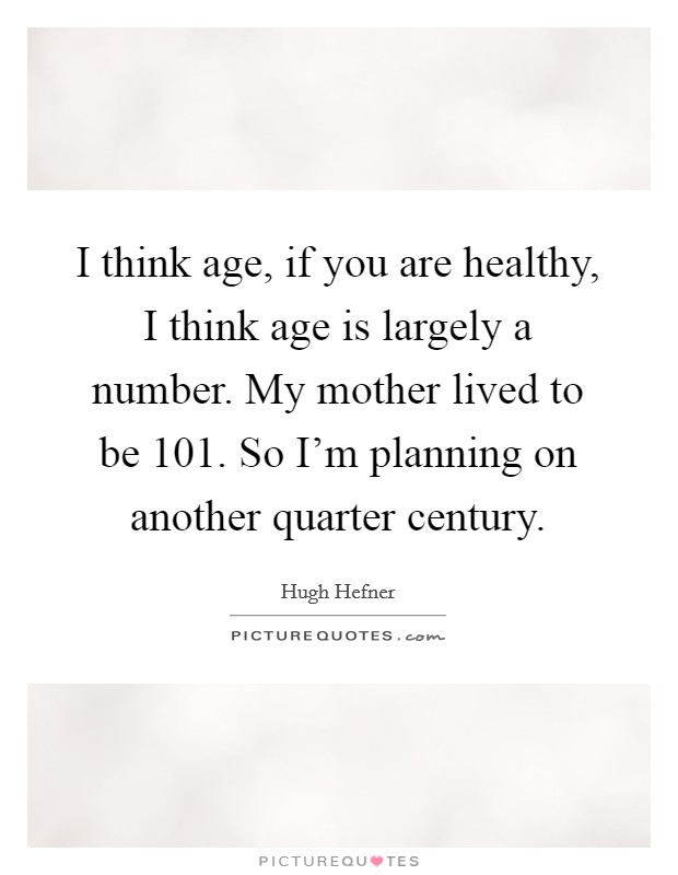I think age, if you are healthy, I think age is largely a number. My mother lived to be 101. So I'm planning on another quarter century. Picture Quote #1