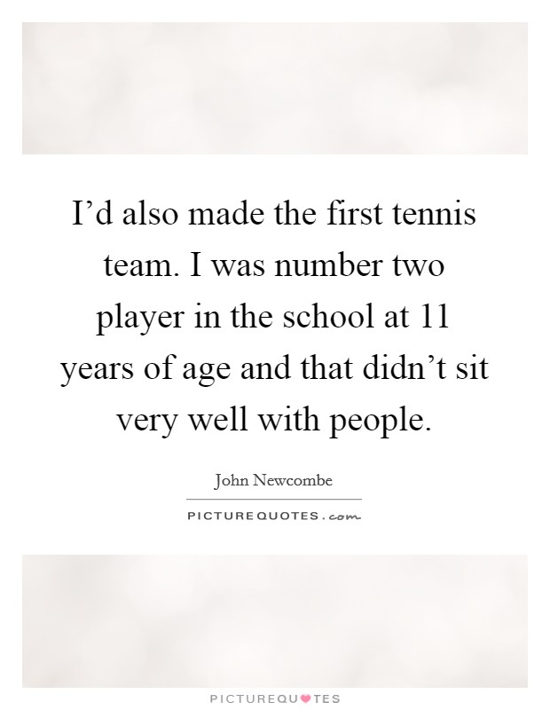 I'd also made the first tennis team. I was number two player in the school at 11 years of age and that didn't sit very well with people. Picture Quote #1