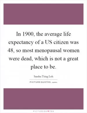 In 1900, the average life expectancy of a US citizen was 48, so most menopausal women were dead, which is not a great place to be Picture Quote #1