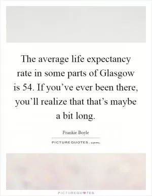 The average life expectancy rate in some parts of Glasgow is 54. If you’ve ever been there, you’ll realize that that’s maybe a bit long Picture Quote #1
