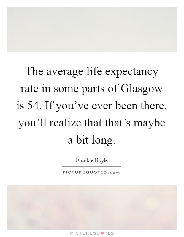 The average life expectancy rate in some parts of Glasgow is 54. If you've ever been there, you'll realize that that's maybe a bit long. Picture Quote #1
