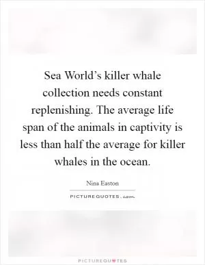 Sea World’s killer whale collection needs constant replenishing. The average life span of the animals in captivity is less than half the average for killer whales in the ocean Picture Quote #1