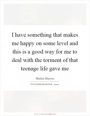 I have something that makes me happy on some level and this is a good way for me to deal with the torment of that teenage life gave me Picture Quote #1