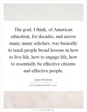 The goal, I think, of American education, for decades, and across many, many scholars, was basically to teach people broad lessons in how to live life, how to engage life, how to essentially be effective citizens and effective people Picture Quote #1