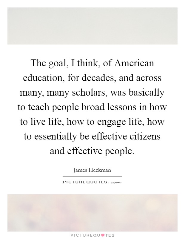 The goal, I think, of American education, for decades, and across many, many scholars, was basically to teach people broad lessons in how to live life, how to engage life, how to essentially be effective citizens and effective people. Picture Quote #1