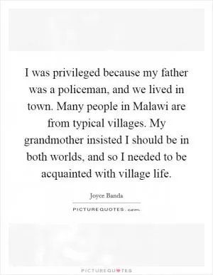 I was privileged because my father was a policeman, and we lived in town. Many people in Malawi are from typical villages. My grandmother insisted I should be in both worlds, and so I needed to be acquainted with village life Picture Quote #1