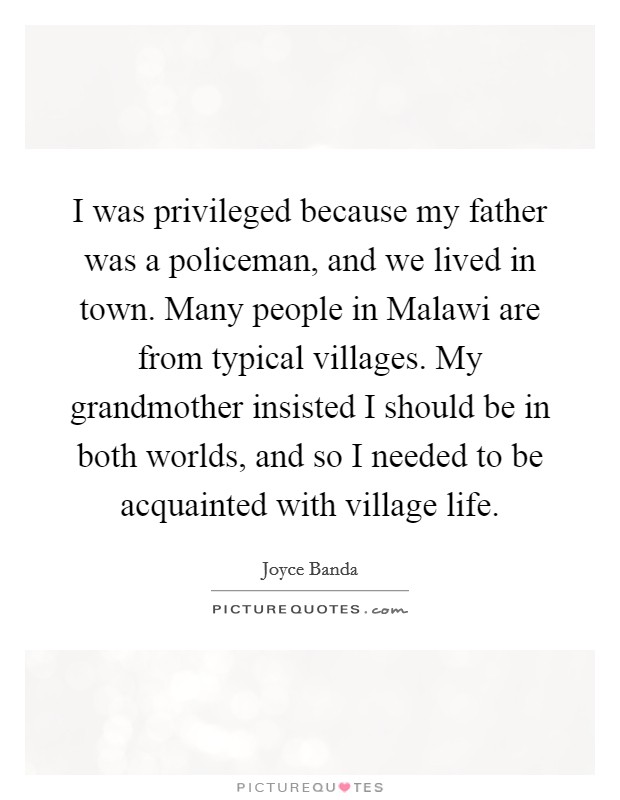 I was privileged because my father was a policeman, and we lived in town. Many people in Malawi are from typical villages. My grandmother insisted I should be in both worlds, and so I needed to be acquainted with village life. Picture Quote #1