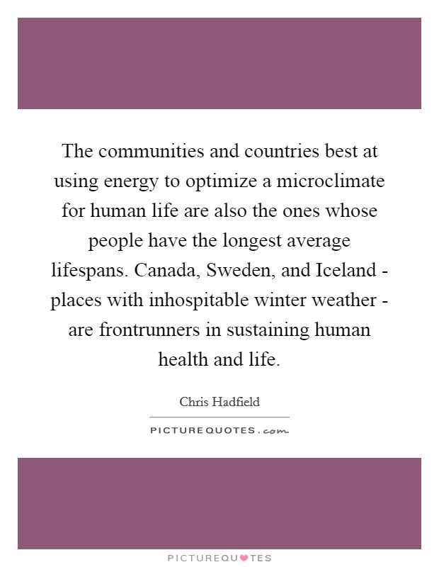 The communities and countries best at using energy to optimize a microclimate for human life are also the ones whose people have the longest average lifespans. Canada, Sweden, and Iceland - places with inhospitable winter weather - are frontrunners in sustaining human health and life. Picture Quote #1