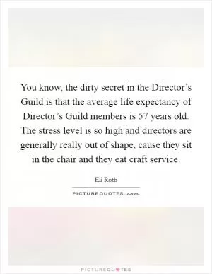 You know, the dirty secret in the Director’s Guild is that the average life expectancy of Director’s Guild members is 57 years old. The stress level is so high and directors are generally really out of shape, cause they sit in the chair and they eat craft service Picture Quote #1
