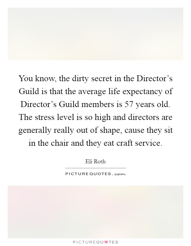 You know, the dirty secret in the Director's Guild is that the average life expectancy of Director's Guild members is 57 years old. The stress level is so high and directors are generally really out of shape, cause they sit in the chair and they eat craft service. Picture Quote #1