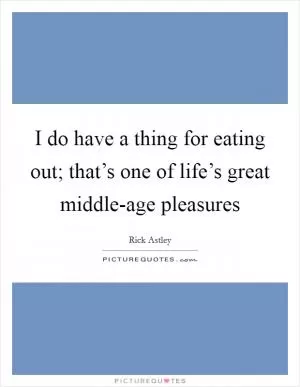 I do have a thing for eating out; that’s one of life’s great middle-age pleasures Picture Quote #1