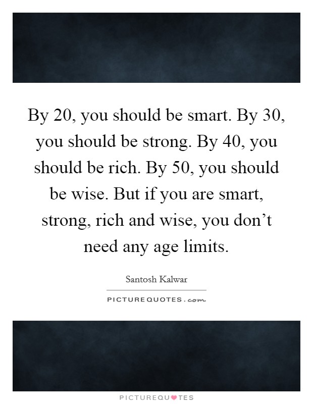 By 20, you should be smart. By 30, you should be strong. By 40, you should be rich. By 50, you should be wise. But if you are smart, strong, rich and wise, you don't need any age limits. Picture Quote #1