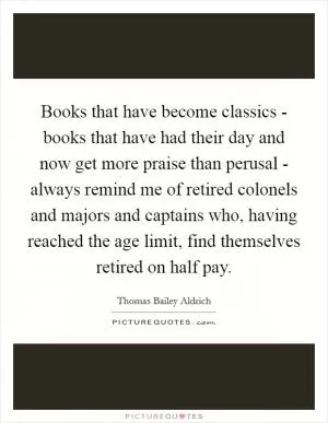 Books that have become classics - books that have had their day and now get more praise than perusal - always remind me of retired colonels and majors and captains who, having reached the age limit, find themselves retired on half pay Picture Quote #1