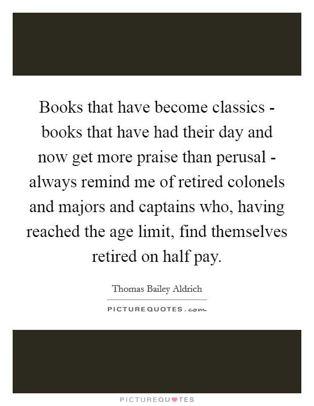Books that have become classics - books that have had their day and now get more praise than perusal - always remind me of retired colonels and majors and captains who, having reached the age limit, find themselves retired on half pay. Picture Quote #1