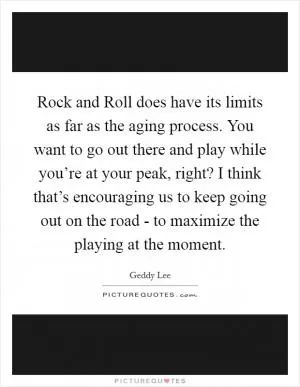 Rock and Roll does have its limits as far as the aging process. You want to go out there and play while you’re at your peak, right? I think that’s encouraging us to keep going out on the road - to maximize the playing at the moment Picture Quote #1