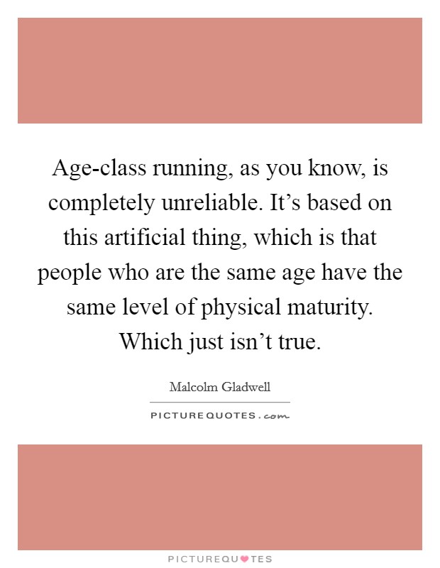 Age-class running, as you know, is completely unreliable. It's based on this artificial thing, which is that people who are the same age have the same level of physical maturity. Which just isn't true. Picture Quote #1