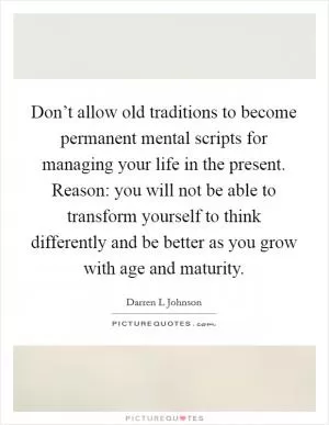 Don’t allow old traditions to become permanent mental scripts for managing your life in the present. Reason: you will not be able to transform yourself to think differently and be better as you grow with age and maturity Picture Quote #1