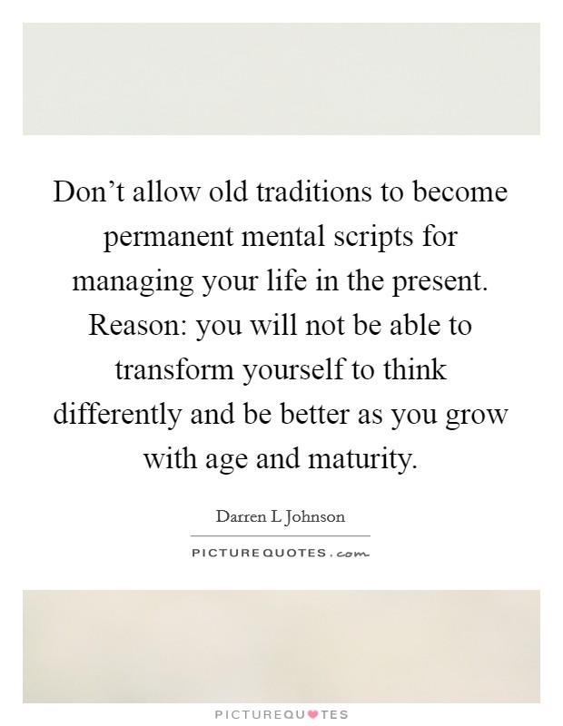 Don't allow old traditions to become permanent mental scripts for managing your life in the present. Reason: you will not be able to transform yourself to think differently and be better as you grow with age and maturity. Picture Quote #1