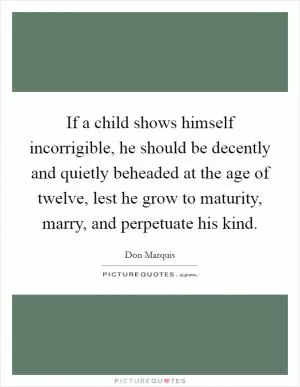 If a child shows himself incorrigible, he should be decently and quietly beheaded at the age of twelve, lest he grow to maturity, marry, and perpetuate his kind Picture Quote #1