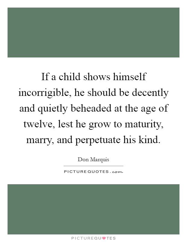 If a child shows himself incorrigible, he should be decently and quietly beheaded at the age of twelve, lest he grow to maturity, marry, and perpetuate his kind. Picture Quote #1