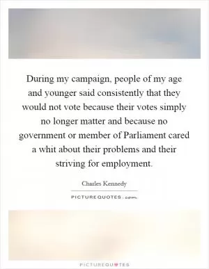 During my campaign, people of my age and younger said consistently that they would not vote because their votes simply no longer matter and because no government or member of Parliament cared a whit about their problems and their striving for employment Picture Quote #1