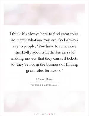 I think it’s always hard to find great roles, no matter what age you are. So I always say to people, ‘You have to remember that Hollywood is in the business of making movies that they can sell tickets to; they’re not in the business of finding great roles for actors.’ Picture Quote #1